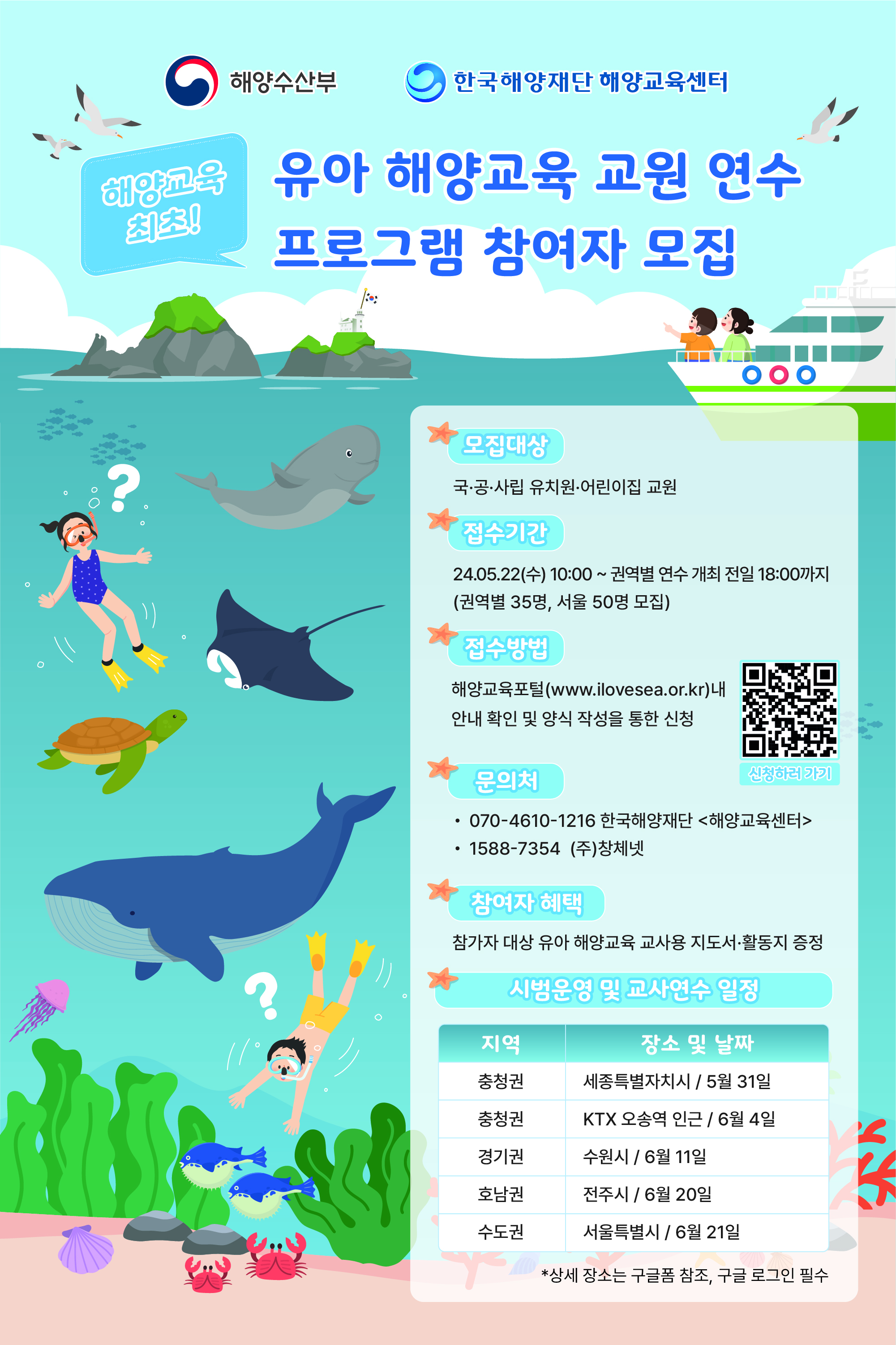 해양수산부,한국해양재단 해양교육센터 해양교육 최초! 유아 해양교육 교원 연수 프로그램 참여자 모집 모집대상 : 국·공·사립 유치원·어린이집 교원 접수기간 : 24.05.22 (수) 10:00 ~권역별 연수 개최 전일18:00까지 (권역별 35명, 서울 50명 모집) 접수방법 : (모바일) QR코드 인식 후 구글폼 작성 및 제출 (웹) 해양교육포털[www.ilovesea.or.kr]내 안내 확인 및 양식 작성을 통한 신청 문의처 : 070-4610-1216 한국해양재단(해양교육센터) 1588-7354 (주)창체넷 참여자 혜택 : 참가자 대상 유아 해양교육 교사용 지도서 활동지 증정 시범운영 및 교사연수 일정 :  지역(충청권)-장소 및 날짜(세종특별자치시/5월 23일), 지역(충청권)-장소 및 날짜(KTX 오송역 인근/6월 43일), 지역(경기권)-장소 및 날짜(수원시/6월 11일), 지역(호남권)-장소 및 날짜(전주시/6월 20일), 지역(수도권)-장소 및 날짜(서울특별시/6월 21일) *상세 장소는 구글폼 참조, 구글 로그인 필수 QR 주소(https://docs.google.com/forms/d/e/1FAIpQLSfECyA0B2IKaBrmF-b0khGKEZm_9efQGregn18Jim_LkgquLw/viewform)