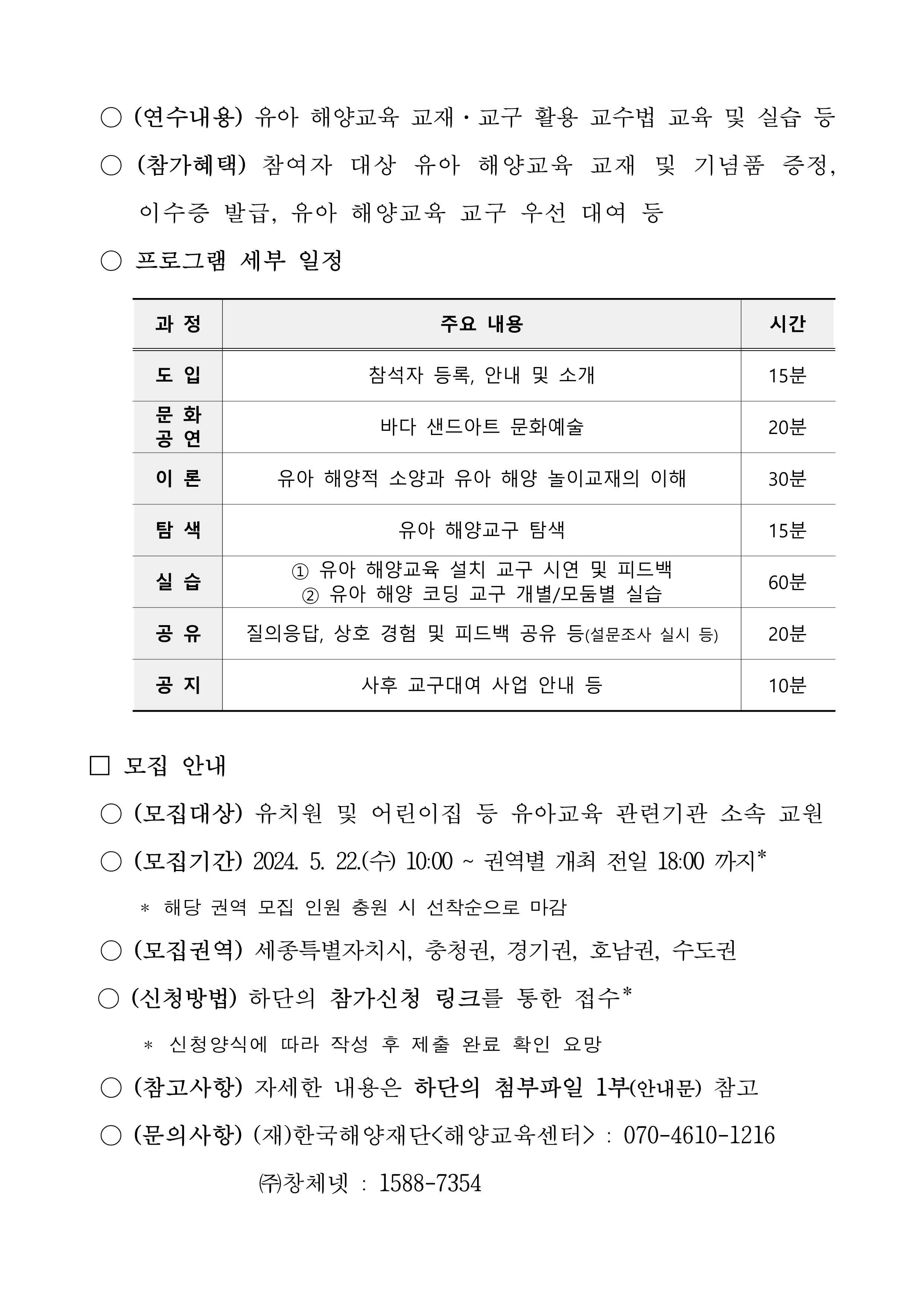  [한국해양재단 해양교육센터 제2024-27호] 2024년 유아 해양교육 교보재 활용 교원 연수프로그램 참가자 모집 공고 (재)한국해양재단<해양교육센터>는 「해양교육 및 해양문화 활성화에 관한 법률」 제8조에 따라 해양수산부로부터 '해양교육센터'로 지정된 기관으로서 우리나라 최초 유아 대상 해양교육 교재와 교구를 개발하였습니다. 이를 활용할 수 있는 교수법 교육 등 '유아 교원 대상 해양교육 연수 프로그램'을 운영하고 아래와 같이 참가자를 모집하고자 하오니 해양교육 발전을 위해 유아 교원의 많은 참여와 관심 부탁드립니다. - 아래 - 연수 개요 -(연 수 명)유아 해양교육 교보재 활용 교원 연수프로그램 -(개최지역) 경상권, 세종특별자치시, 충청권, 경기권, 호남권, 수도권 -(세부 일정) 경상권, 세종특별자치시, 충청권, 경기권, 호남권, 수도권의 모집 지역-전국 경상권, 세종특별자치시, 충청권, 경기권, 호남권의 모집인원-권역별 35명 수도권의 모집 인원-50명 경상권(운영 지역)-대구, 세종특별자치시(운영 지역)-세종, 충청권(운영 지역)-청주(오송), 경기권(운영 지역)-수원, 호남권(운영 지역)-전주, 수도권(운영 지역)-서울 경상권(운영장소)-대구광역시 교육청, 세종특별자치시(운영장소)-세종특별자치시 육아종합 지원센터, 충청권(운영장소)-오송 C&V센터, 경기권(운영장소)-수원 컨벤션센터, 호남권(운영장소)-전주비전 대학교, 수도권(운영장소)-해양환경공단 경상권(세부장소)-동관7층 소회의실1, 세종특별자치시(세부장소)-종촌종합 복지센터 1층, 충청권(세부장소)-2층 3중회의실, 경기권(세부장소)-206호 회의실, 호남 (세부장소)-창조관 1406호, 수도권(세부장소)-지하 1층 대강당 경상권(개최 일자)-5.23(목), 세종특별자치시(개최 일자)-5.31(금), 충청권(개최 일자)-6.4(화), 경기권(개최 일자)-6.11(화), 호남권(개최 일자)-6.20(목), 수도권(개최 일자)-6.21(금) 경상권(운영 시간)-14:00 ~ 16:00, 세종특별자치시(운영 시간)-14:00 ~ 16:00, 충청권(운영 시간)-14:00 ~ 16:00, 경기권(운영 시간)-14:00 ~ 16:00, 호남권(운영 시간 -14:00 ~ 17:00, 수도권(운영 시간)-14:00 ~ 16:30 -(연수내용) 유아 해양교육 교재·교구 활용 교수법 교육 및 실습 등 -(참여혜택)참여자 대상 유아 해양교육 교재 및 기념품 증정, 이수증 발급, 유아 해양교육 교구 우선 대여 등 -프로그램 세부 일정 도입(참석자 등록, 안내 및 소개)(시간: 15분), 문화공연(바다 샌드아트 문화예술)(시간: 20분), 이론(유아 해양적 소양과 유아 해양 놀이교재의 이해)(시간: 30분), 탐색(유아 해양교구 탐색)(시간: 15분), 실습(1. 유아 해양교육 설치 교구 시연 및 피드백 2.유아 해양 코딩 교구 개별/ 모둠별 실습)(시간: 60분), 공유(질의응답, 상호 경험 및 피드백 공유 등(설무조사 실시 등))(시간: 20분), 공지(사후 교구대여 사업 안내 등)(시간: 10분), 모집안내 -(모집대상) 유치원 및 어린이집 등 유아 교육 관련기관 소속 교원 -(모집기간)2024.5.22(수) 10:00 ~ 권역별 개최 전일 18:00 까지 *해당 권역 모집 인원 충원 시 선착순으로 마가 -(모집권역) 세종특별자치시, 충청권, 경기권, 호남권, 수도권 -(신청방법) 하단의 참가신청 링크를 통한 접수 * 신청약식에 따라 작성 후 제출 완료 확인 요망 -(참고사항) 자세한 내용은 하단의 첨부파일 1부(안내문) 참고 -(문의사항) (재)한국해양재단(해양교육센터) : 070-4610-1216 (주)창체넷 : 1588-7354