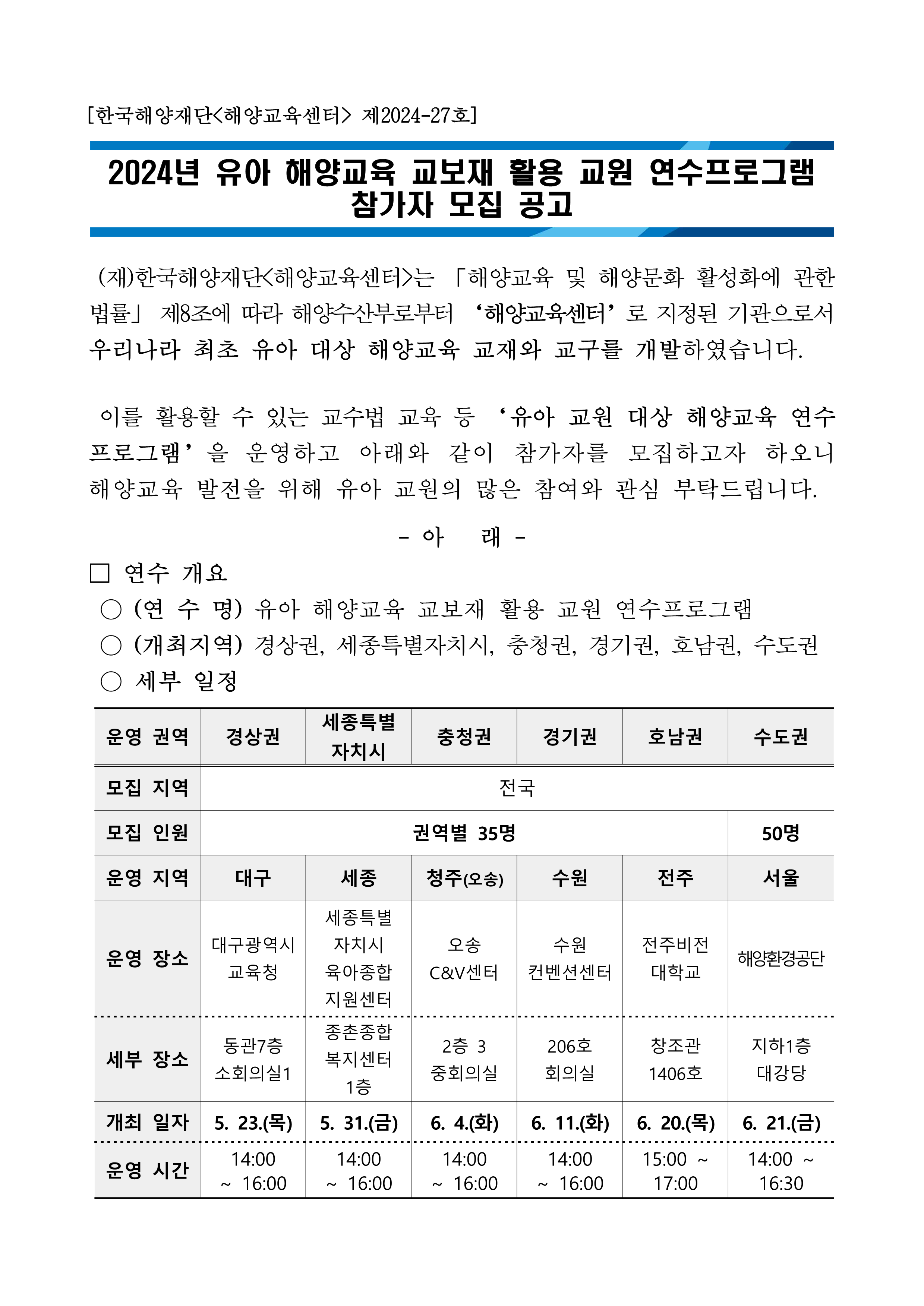  2024년 유아 해양교육 교보재 활용 교원 연수프로그램 참가자 모집 공고 (재)한국해양재단<해양교육센터>는 「해양교육 및 해양문화 활성화에 관한 법률」 제8조에 따라 해양수산부로부터 '해양교육센터'로 지정된 기관으로서 우리나라 최초 유아 대상 해양교육 교재와 교구를 개발하였습니다. 이를 활용할 수 있는 교수법 교육 등 '유아 교원 대상 해양교육 연수 프로그램'을 운영하고 아래와 같이 참가자를 모집하고자 하오니 해양교육 발전을 위해 유아 교원의 많은 참여와 관심 부탁드립니다. - 아래 - 연수 개요 -(연 수 명)유아 해양교육 교보재 활용 교원 연수프로그램(경상권) -(연수일시) 2024년 5월 23일(목) 14:00 ~ 16:30 -(연수장소) 대구광역시교육청 동관 7층 소회의실 1 -(참가대상) 유치원 및 어린이집 등 유아교육 관련기관 소속 교원 -(모집인원) 총 35명(선착순) -(연수내용) 유아 해양교육 교재·교구 활용 교수법 교육 및 실습 등 - (참여혜택)참여자 대상 유아 해양교육 교재 및 기념품 증정, 이수증 발급 등 -(신청기간) 2024년 5월 14일(화) 10:00~ 모집인원 충원시 마감 -(신청방법)하단의 참가신청 링크를 통한 접수** 신청양식에 따라 작성 후 제출 완료 확인 요망 -(참고사항) 자세한 내용은 하단의 첨부파일(안내문) 참고 -(문의사항) (재)한국해양재단<해양교육센터>: 070-4610-1216 (주)창체넷 : 1588-7354