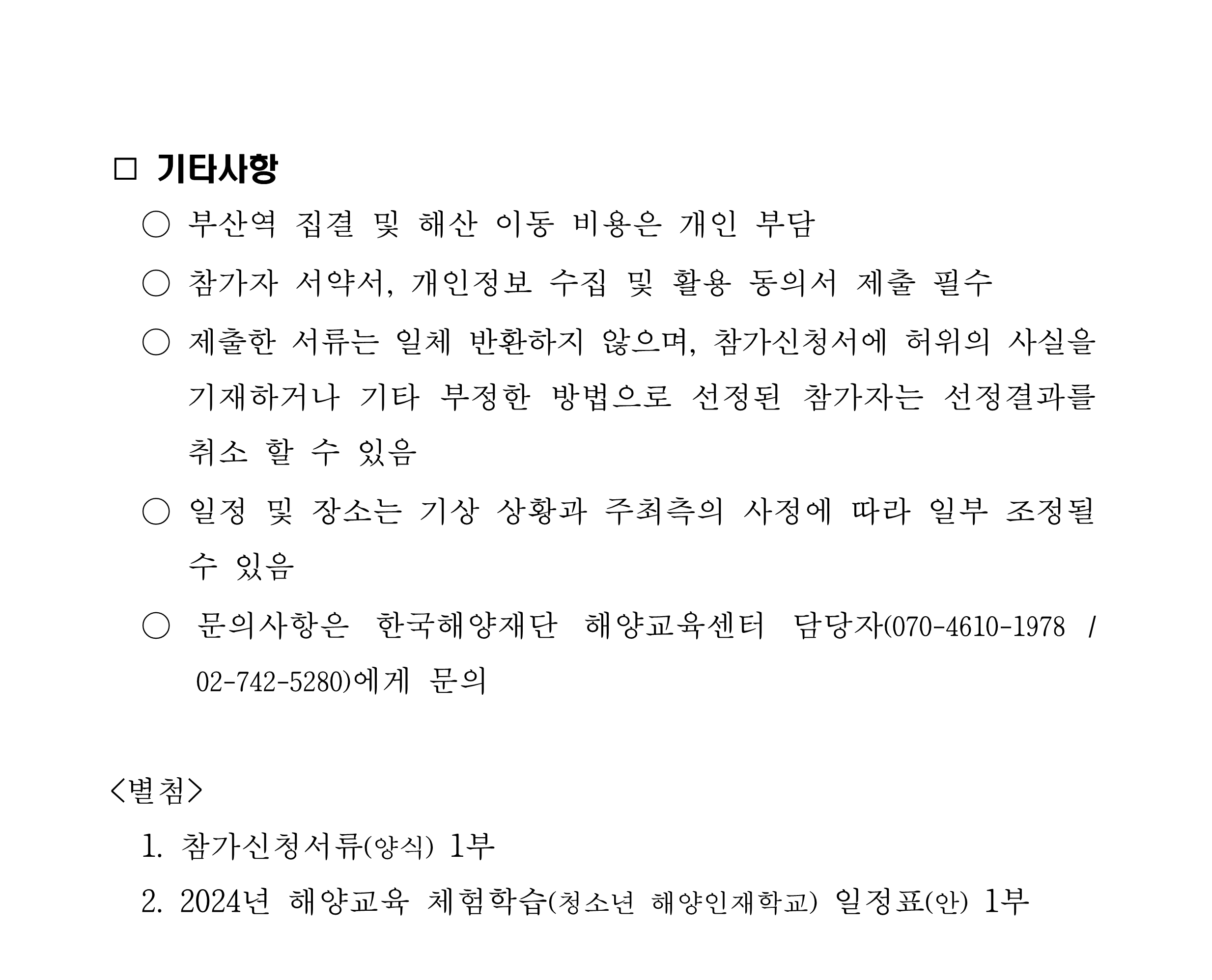 □ 기타사항 / ○ 부산역 집결 및 해산 이동 비용은 개인 부담 ○ 참가자 서약서, 개인정보 수집 및 활용 동의서 제출 필수 제출한 서류는 일체 반환하지 않으며, 참가신청서에 허위의 사실을 기재하거나 기타 부정한 방법으로 선정된 참가자는 선정결과를 취소 할 수 있음 ○ 일정 및 장소는 기상 상황과 주최측의 사정에 따라 일부 조정될 수 있음 ○ 문의사항은 한국해양재단 해양교육센터 담당자(070-4610-1978 /02-742-5280)에게 문의 / <별첨> 1. 참가신청서류(양식) 1부 2. 2024년 해양교육 체험학습(청소년 해양인재학교) 일정표(안) 1부